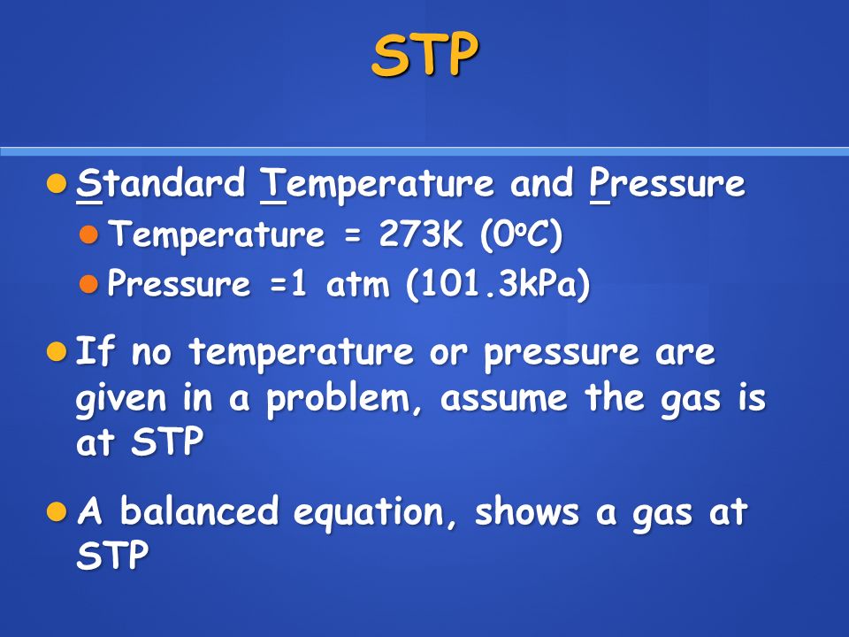STP Standard Temperature and Pressure Standard Temperature and Pressure Temperature = 273K (0 o C) Temperature = 273K (0 o C) Pressure =1 atm (101.3kPa) Pressure =1 atm (101.3kPa) If no temperature or pressure are given in a problem, assume the gas is at STP If no temperature or pressure are given in a problem, assume the gas is at STP A balanced equation, shows a gas at STP A balanced equation, shows a gas at STP