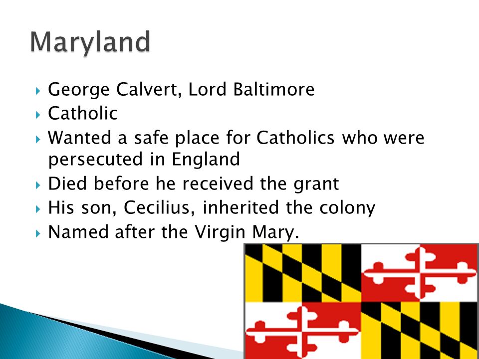  George Calvert, Lord Baltimore  Catholic  Wanted a safe place for Catholics who were persecuted in England  Died before he received the grant  His son, Cecilius, inherited the colony  Named after the Virgin Mary.