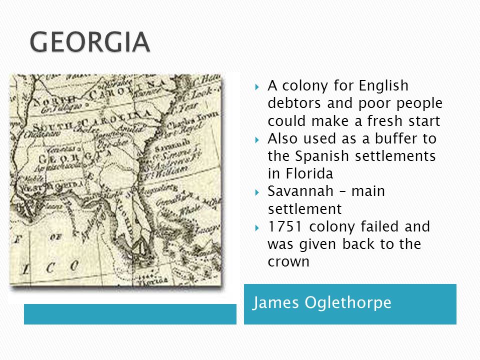 James Oglethorpe  A colony for English debtors and poor people could make a fresh start  Also used as a buffer to the Spanish settlements in Florida  Savannah – main settlement  1751 colony failed and was given back to the crown