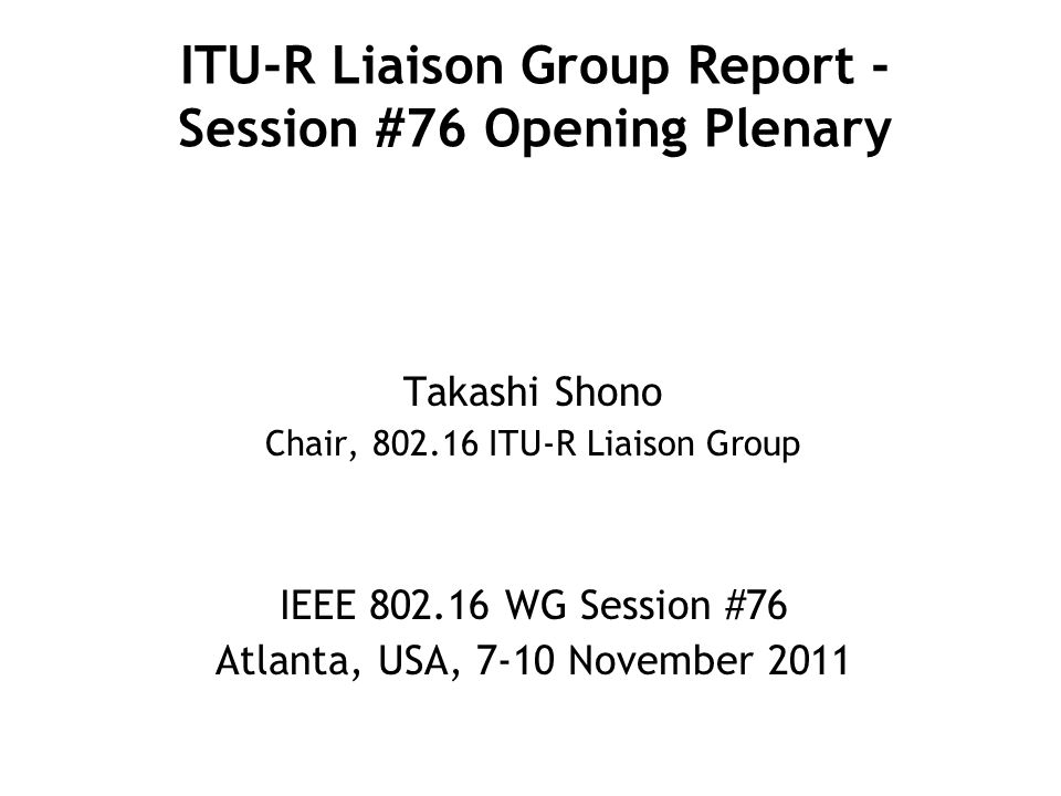 ITU-R Liaison Group Report - Session #76 Opening Plenary Takashi Shono Chair, ITU-R Liaison Group IEEE WG Session #76 Atlanta, USA, 7-10 November 2011