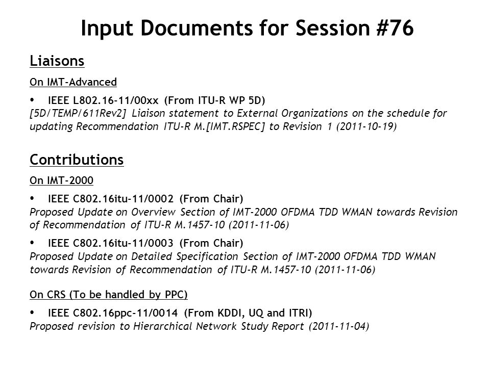 Input Documents for Session #76 Liaisons On IMT-Advanced IEEE L /00xx (From ITU-R WP 5D) [5D/TEMP/611Rev2] Liaison statement to External Organizations on the schedule for updating Recommendation ITU-R M.[IMT.RSPEC] to Revision 1 ( ) Contributions On IMT-2000 IEEE C802.16itu-11/0002 (From Chair) Proposed Update on Overview Section of IMT-2000 OFDMA TDD WMAN towards Revision of Recommendation of ITU-R M ( ) IEEE C802.16itu-11/0003 (From Chair) Proposed Update on Detailed Specification Section of IMT-2000 OFDMA TDD WMAN towards Revision of Recommendation of ITU-R M ( ) On CRS (To be handled by PPC) IEEE C802.16ppc-11/0014 (From KDDI, UQ and ITRI) Proposed revision to Hierarchical Network Study Report ( )