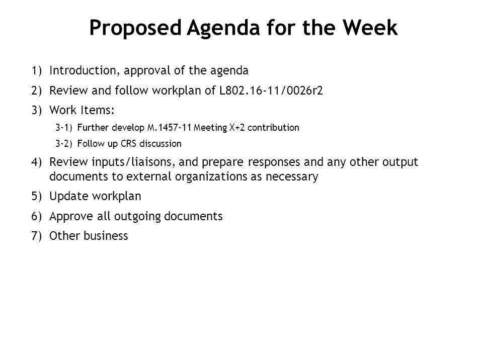 1) Introduction, approval of the agenda 2) Review and follow workplan of L /0026r2 3) Work Items: 3-1)Further develop M Meeting X+2 contribution 3-2)Follow up CRS discussion 4) Review inputs/liaisons, and prepare responses and any other output documents to external organizations as necessary 5) Update workplan 6) Approve all outgoing documents 7) Other business Proposed Agenda for the Week