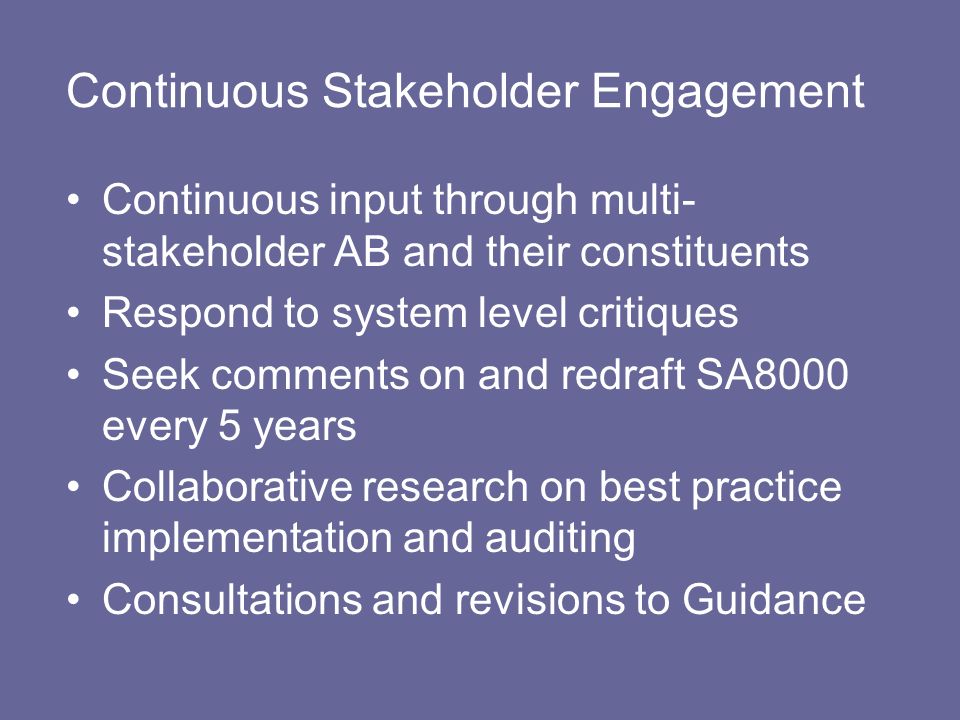 Continuous Stakeholder Engagement Continuous input through multi- stakeholder AB and their constituents Respond to system level critiques Seek comments on and redraft SA8000 every 5 years Collaborative research on best practice implementation and auditing Consultations and revisions to Guidance