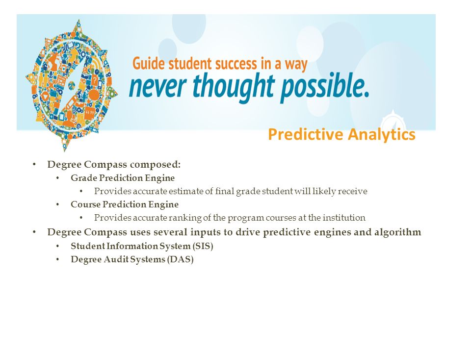 Degree Compass composed: Grade Prediction Engine Provides accurate estimate of final grade student will likely receive Course Prediction Engine Provides accurate ranking of the program courses at the institution Degree Compass uses several inputs to drive predictive engines and algorithm Student Information System (SIS) Degree Audit Systems (DAS) Predictive Analytics