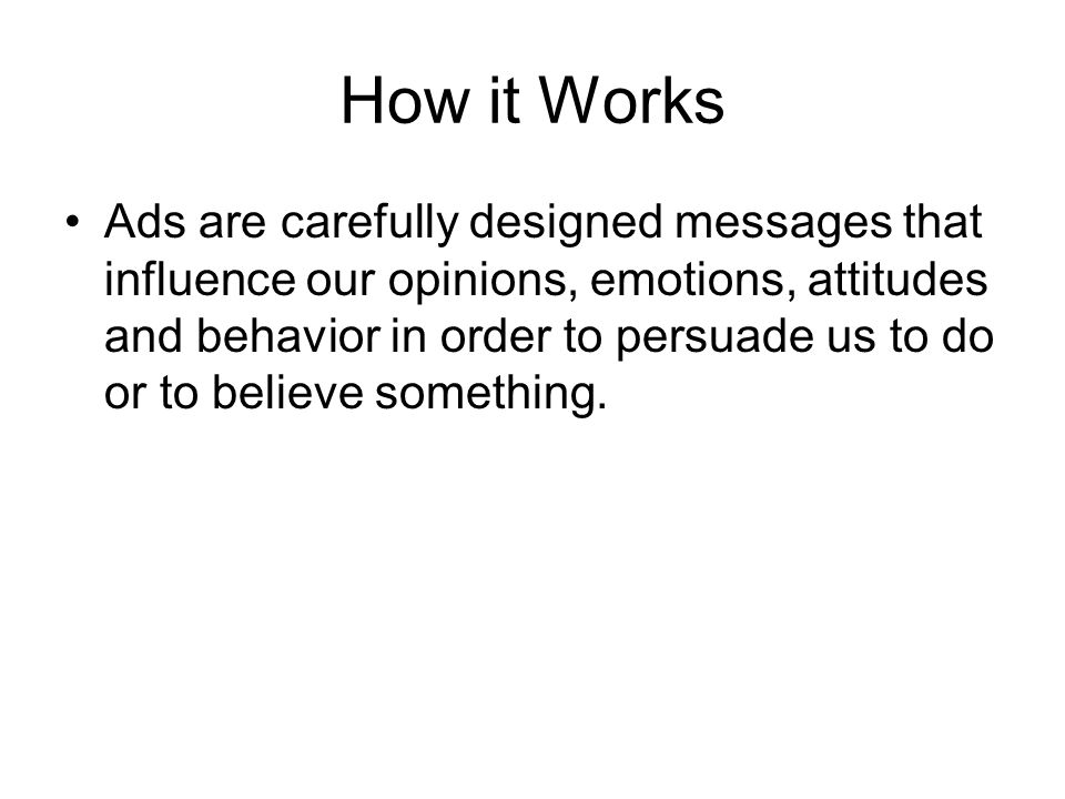 How it Works Ads are carefully designed messages that influence our opinions, emotions, attitudes and behavior in order to persuade us to do or to believe something.