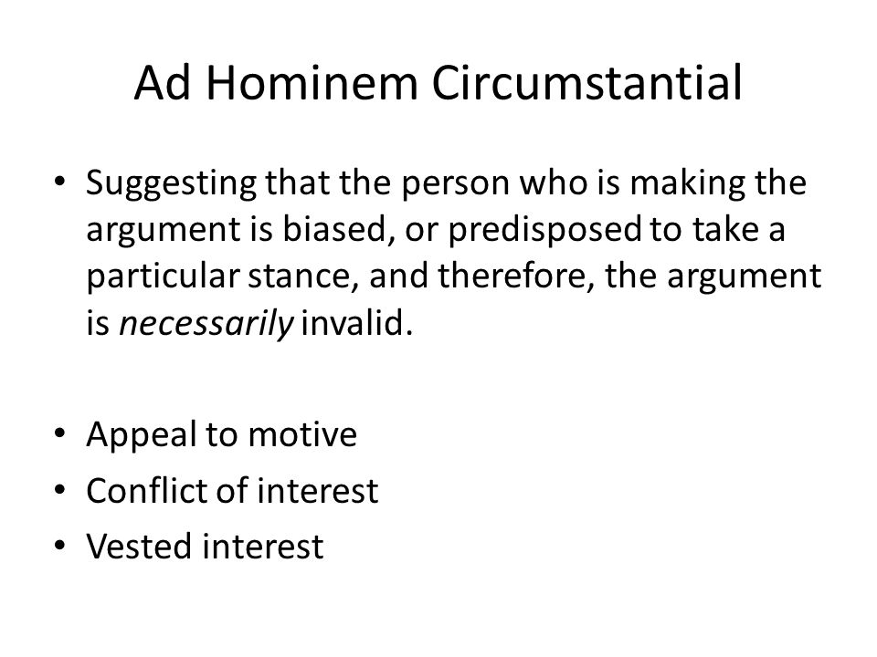 Ad Hominem Circumstantial Suggesting that the person who is making the argument is biased, or predisposed to take a particular stance, and therefore, the argument is necessarily invalid.