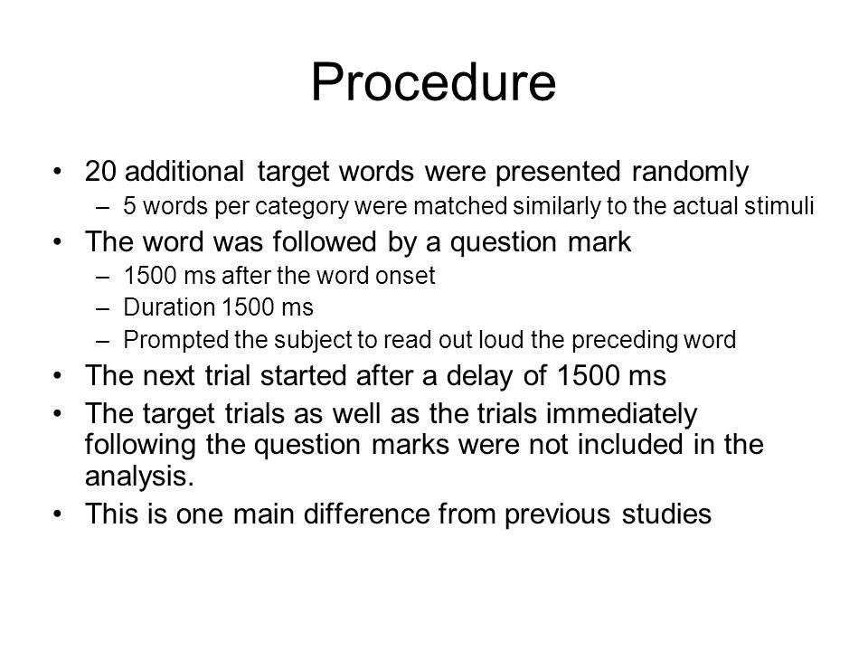 Procedure 20 additional target words were presented randomly –5 words per category were matched similarly to the actual stimuli The word was followed by a question mark –1500 ms after the word onset –Duration 1500 ms –Prompted the subject to read out loud the preceding word The next trial started after a delay of 1500 ms The target trials as well as the trials immediately following the question marks were not included in the analysis.