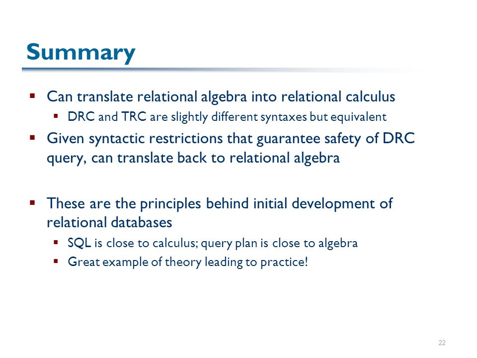 22 Summary  Can translate relational algebra into relational calculus  DRC and TRC are slightly different syntaxes but equivalent  Given syntactic restrictions that guarantee safety of DRC query, can translate back to relational algebra  These are the principles behind initial development of relational databases  SQL is close to calculus; query plan is close to algebra  Great example of theory leading to practice!