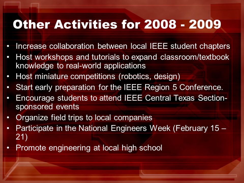 Other Activities for Increase collaboration between local IEEE student chapters Host workshops and tutorials to expand classroom/textbook knowledge to real-world applications Host miniature competitions (robotics, design) Start early preparation for the IEEE Region 5 Conference.