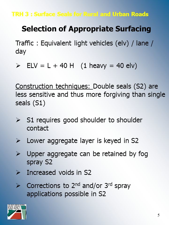 5 TRH 3 : Surface Seals for Rural and Urban Roads Selection of Appropriate Surfacing Traffic : Equivalent light vehicles (elv) / lane / day  ELV = L + 40 H (1 heavy = 40 elv) Construction techniques: Double seals (S2) are less sensitive and thus more forgiving than single seals (S1)  S1 requires good shoulder to shoulder contact  Lower aggregate layer is keyed in S2  Upper aggregate can be retained by fog spray S2  Increased voids in S2  Corrections to 2 nd and/or 3 rd spray applications possible in S2