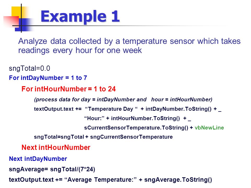 Example 1 Analyze data collected by a temperature sensor which takes readings every hour for one week sngTotal=0.0 For intDayNumber = 1 to 7 For intHourNumber = 1 to 24 (process data for day = intDayNumber and hour = intHourNumber) textOutput.text += Temperature Day + intDayNumber.ToString() + _ Hour: + intHourNumber.ToString() + _ sCurrentSensorTemperature.ToString() + vbNewLine sngTotal=sngTotal + sngCurrentSensorTemperature Next intHourNumber Next intDayNumber sngAverage= sngTotal/(7*24) textOutput.text += Average Temperature: + sngAverage.ToString()