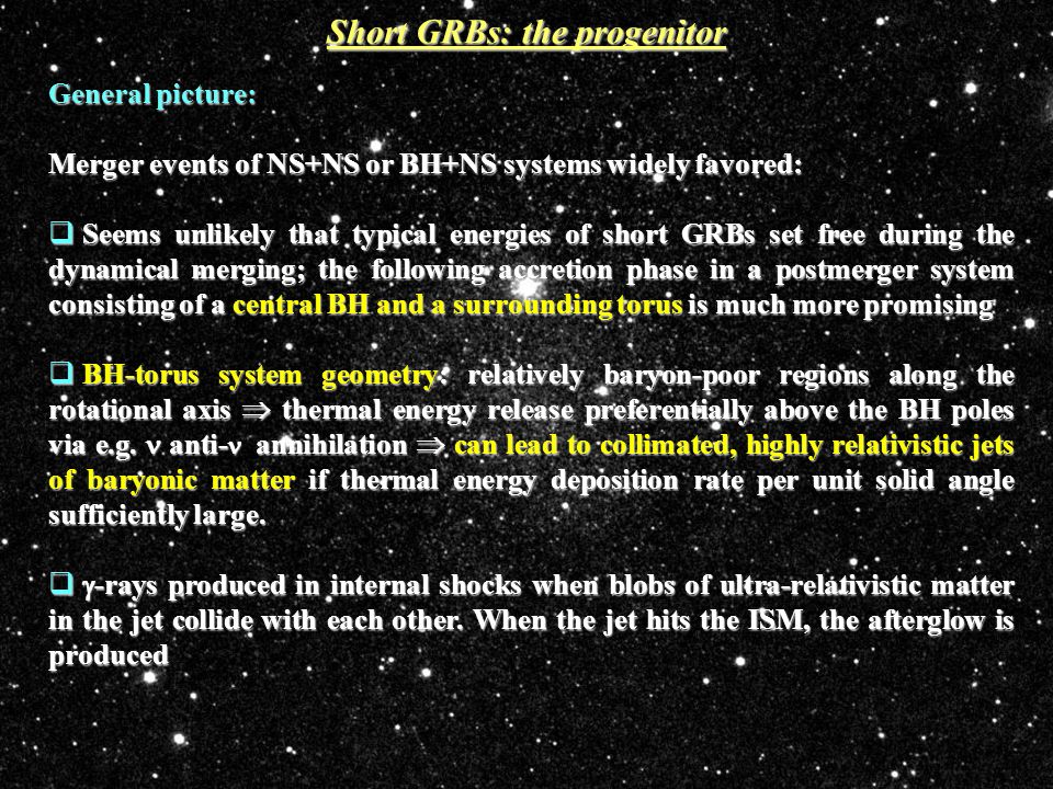 Short GRBs: the progenitor General picture: Merger events of NS+NS or BH+NS systems widely favored:  Seems unlikely that typical energies of short GRBs set free during the dynamical merging; the following accretion phase in a postmerger system consisting of a central BH and a surrounding torus is much more promising  BH-torus system geometry: relatively baryon-poor regions along the rotational axis  thermal energy release preferentially above the BH poles via e.g.