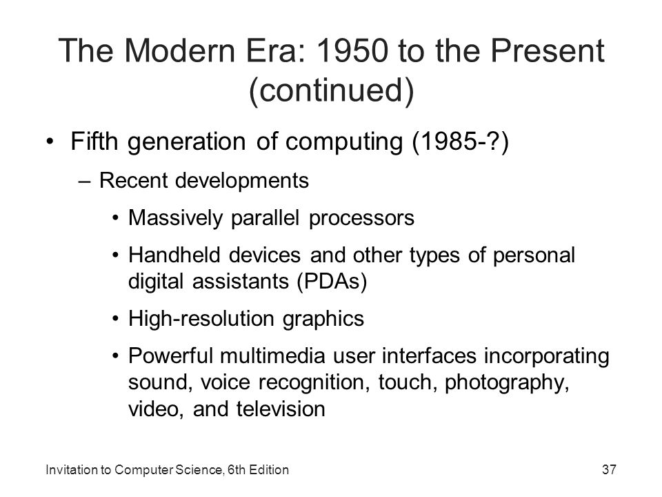 Invitation to Computer Science, 6th Edition The Modern Era: 1950 to the Present (continued) Fifth generation of computing (1985- ) –Recent developments Massively parallel processors Handheld devices and other types of personal digital assistants (PDAs) High-resolution graphics Powerful multimedia user interfaces incorporating sound, voice recognition, touch, photography, video, and television 37