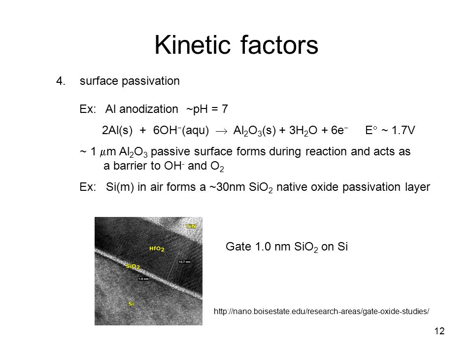 12 Kinetic factors 4.surface passivation Ex: Al anodization ~pH = 7 2Al(s) + 6OH  (aqu)  Al 2 O 3 (s) + 3H 2 O + 6e  E  ~ 1.7V ~ 1  m Al 2 O 3 passive surface forms during reaction and acts as a barrier to OH - and O 2 Ex: Si(m) in air forms a ~30nm SiO 2 native oxide passivation layer   Gate 1.0 nm SiO 2 on Si