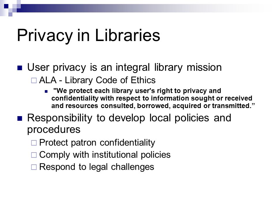 Privacy in Libraries User privacy is an integral library mission  ALA - Library Code of Ethics We protect each library user s right to privacy and confidentiality with respect to information sought or received and resources consulted, borrowed, acquired or transmitted. Responsibility to develop local policies and procedures  Protect patron confidentiality  Comply with institutional policies  Respond to legal challenges