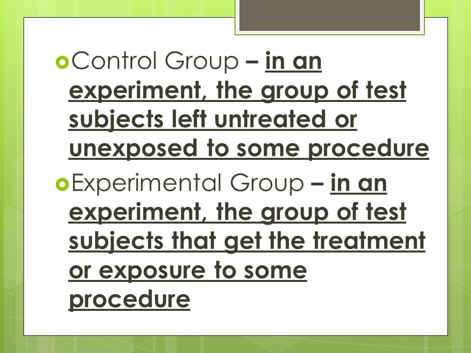  Control Group – in an experiment, the group of test subjects left untreated or unexposed to some procedure  Experimental Group – in an experiment, the group of test subjects that get the treatment or exposure to some procedure