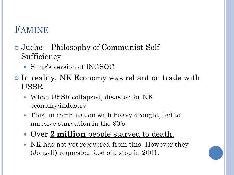 F AMINE Juche – Philosophy of Communist Self- Sufficiency Sung’s version of INGSOC In reality, NK Economy was reliant on trade with USSR When USSR collapsed, disaster for NK economy/industry This, in combination with heavy drought, led to massive starvation in the 90’s Over 2 million people starved to death.