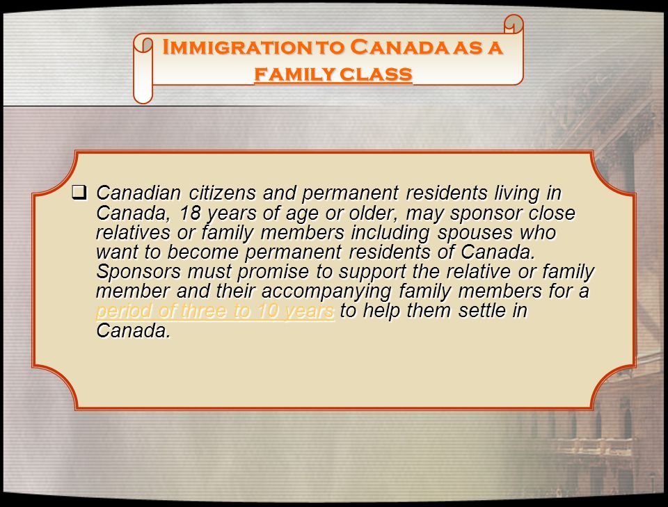 Immigration to Canada as a family class  Canadian citizens and permanent residents living in Canada, 18 years of age or older, may sponsor close relatives or family members including spouses who want to become permanent residents of Canada.