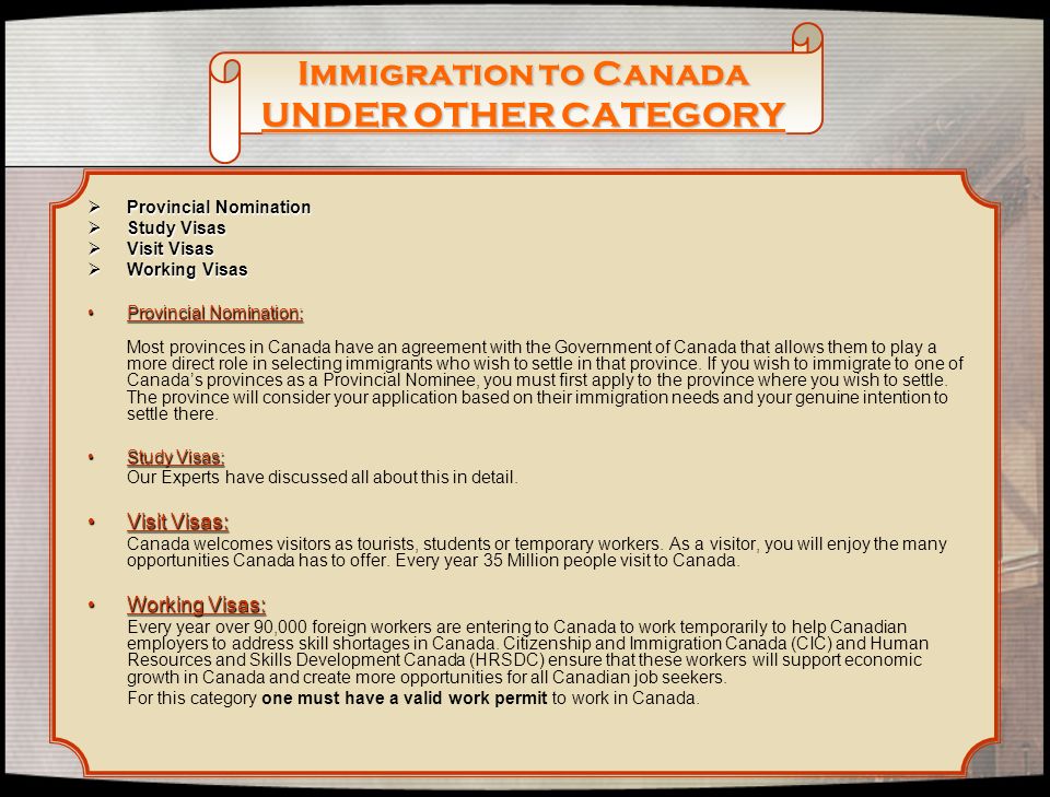 Immigration to Canada UNDER OTHER CATEGORY  Provincial Nomination  Study Visas  Visit Visas  Working Visas Provincial Nomination:Provincial Nomination: Most provinces in Canada have an agreement with the Government of Canada that allows them to play a more direct role in selecting immigrants who wish to settle in that province.
