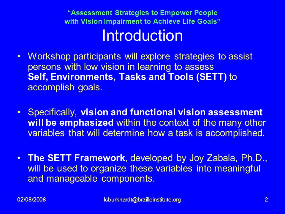 Assessment Strategies to Empower People with Vision Impairment to Achieve Life Goals Introduction Workshop participants will explore strategies to assist persons with low vision in learning to assess Self, Environments, Tasks and Tools (SETT) to accomplish goals.