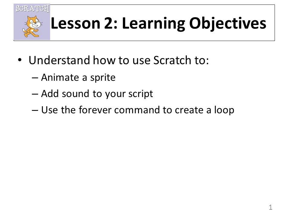 1 Understand how to use Scratch to: – Animate a sprite – Add sound to your script – Use the forever command to create a loop Lesson 2: Learning Objectives