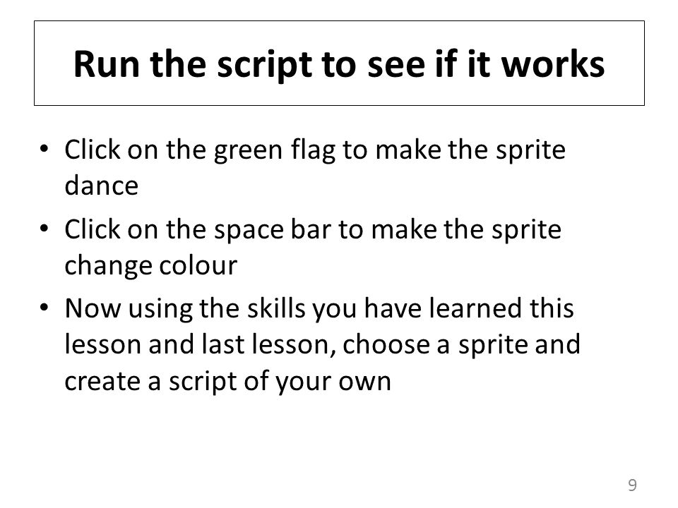 9 Run the script to see if it works Click on the green flag to make the sprite dance Click on the space bar to make the sprite change colour Now using the skills you have learned this lesson and last lesson, choose a sprite and create a script of your own