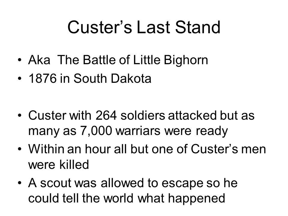 Custer’s Last Stand Aka The Battle of Little Bighorn 1876 in South Dakota Custer with 264 soldiers attacked but as many as 7,000 warriars were ready Within an hour all but one of Custer’s men were killed A scout was allowed to escape so he could tell the world what happened