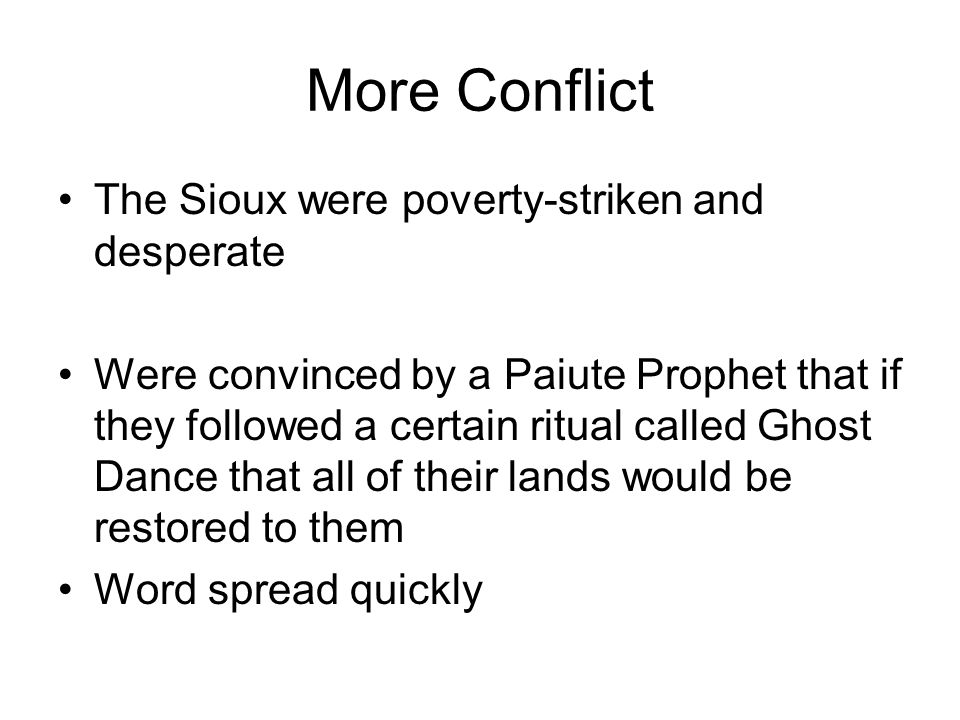 More Conflict The Sioux were poverty-striken and desperate Were convinced by a Paiute Prophet that if they followed a certain ritual called Ghost Dance that all of their lands would be restored to them Word spread quickly