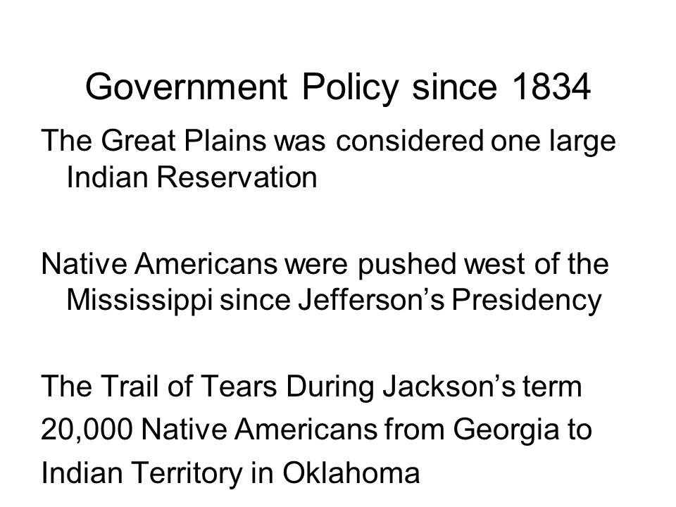 Government Policy since 1834 The Great Plains was considered one large Indian Reservation Native Americans were pushed west of the Mississippi since Jefferson’s Presidency The Trail of Tears During Jackson’s term 20,000 Native Americans from Georgia to Indian Territory in Oklahoma