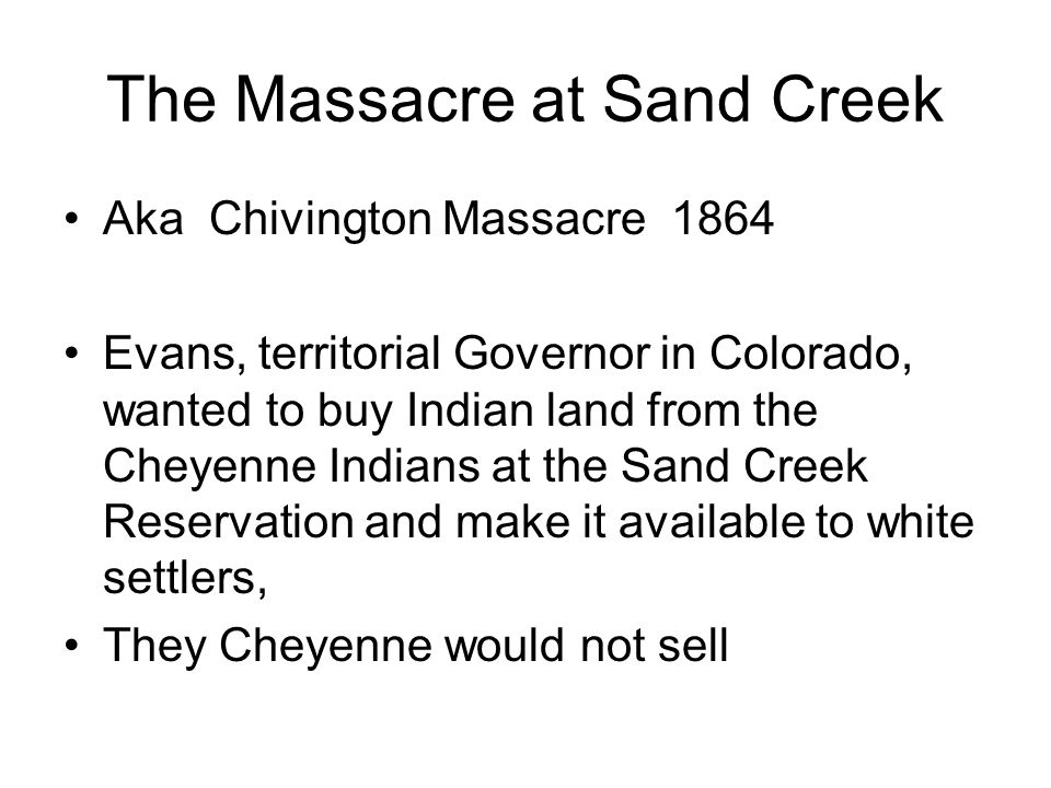 The Massacre at Sand Creek Aka Chivington Massacre 1864 Evans, territorial Governor in Colorado, wanted to buy Indian land from the Cheyenne Indians at the Sand Creek Reservation and make it available to white settlers, They Cheyenne would not sell