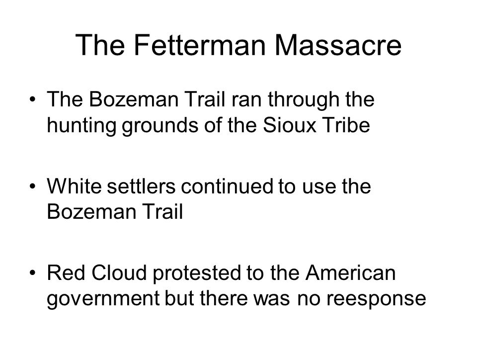 The Fetterman Massacre The Bozeman Trail ran through the hunting grounds of the Sioux Tribe White settlers continued to use the Bozeman Trail Red Cloud protested to the American government but there was no reesponse