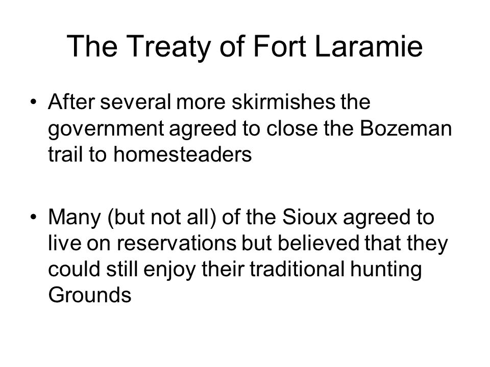 The Treaty of Fort Laramie After several more skirmishes the government agreed to close the Bozeman trail to homesteaders Many (but not all) of the Sioux agreed to live on reservations but believed that they could still enjoy their traditional hunting Grounds