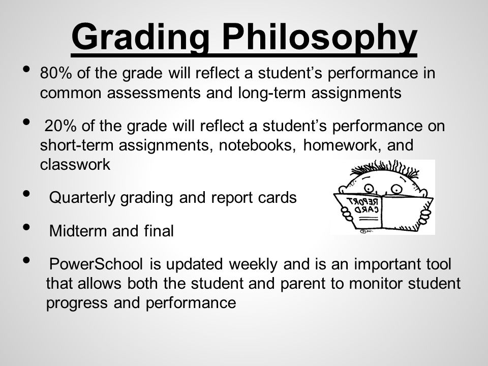 Grading Philosophy 80% of the grade will reflect a student’s performance in common assessments and long-term assignments 20% of the grade will reflect a student’s performance on short-term assignments, notebooks, homework, and classwork Quarterly grading and report cards Midterm and final PowerSchool is updated weekly and is an important tool that allows both the student and parent to monitor student progress and performance