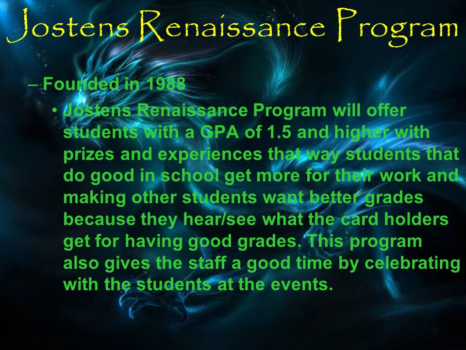 Jostens Renaissance Program –Founded in 1988 Jostens Renaissance Program will offer students with a GPA of 1.5 and higher with prizes and experiences that way students that do good in school get more for their work and making other students want better grades because they hear/see what the card holders get for having good grades.