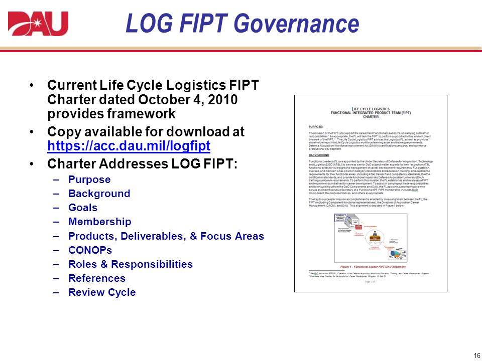 16 LOG FIPT Governance Current Life Cycle Logistics FIPT Charter dated October 4, 2010 provides framework Copy available for download at   Charter Addresses LOG FIPT: –Purpose –Background –Goals –Membership –Products, Deliverables, & Focus Areas –CONOPs –Roles & Responsibilities –References –Review Cycle
