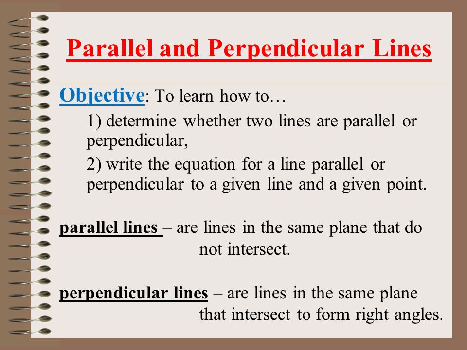 Parallel and Perpendicular Lines Objective : To learn how to… 1) determine whether two lines are parallel or perpendicular, 2) write the equation for a line parallel or perpendicular to a given line and a given point.