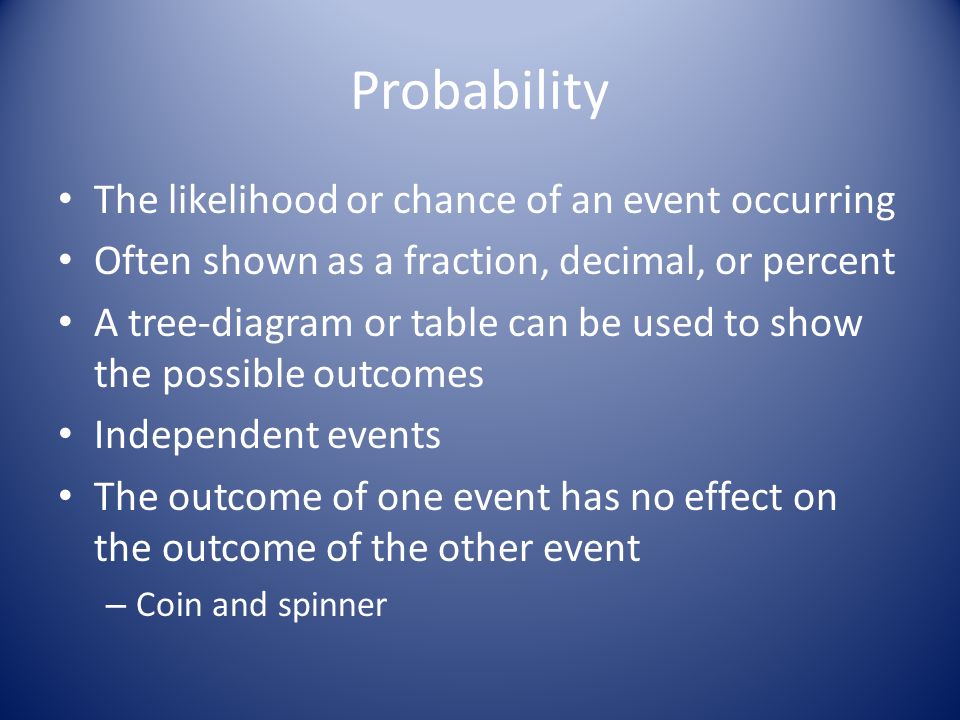 Probability The likelihood or chance of an event occurring Often shown as a fraction, decimal, or percent A tree-diagram or table can be used to show the possible outcomes Independent events The outcome of one event has no effect on the outcome of the other event – Coin and spinner