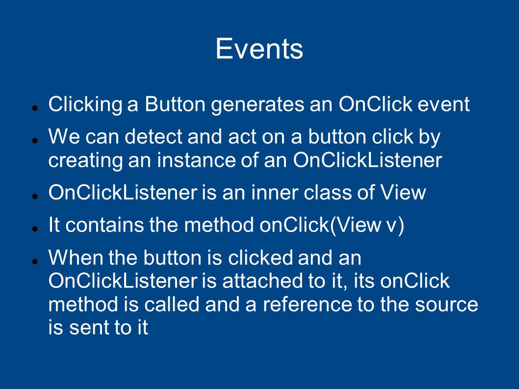 Events Clicking a Button generates an OnClick event We can detect and act on a button click by creating an instance of an OnClickListener OnClickListener is an inner class of View It contains the method onClick(View v) When the button is clicked and an OnClickListener is attached to it, its onClick method is called and a reference to the source is sent to it