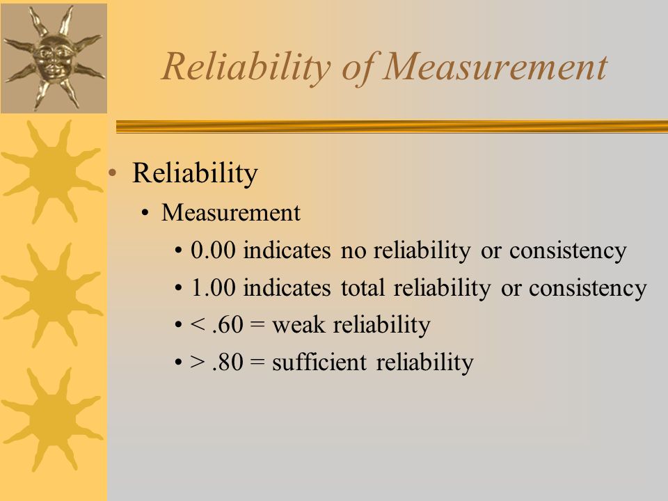 Reliability of Measurement Reliability Measurement 0.00 indicates no reliability or consistency 1.00 indicates total reliability or consistency <.60 = weak reliability >.80 = sufficient reliability