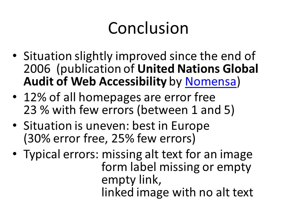 Conclusion Situation slightly improved since the end of 2006 (publication of United Nations Global Audit of Web Accessibility by Nomensa)Nomensa 12% of all homepages are error free 23 % with few errors (between 1 and 5) Situation is uneven: best in Europe (30% error free, 25% few errors) Typical errors: missing alt text for an image form label missing or empty empty link, linked image with no alt text