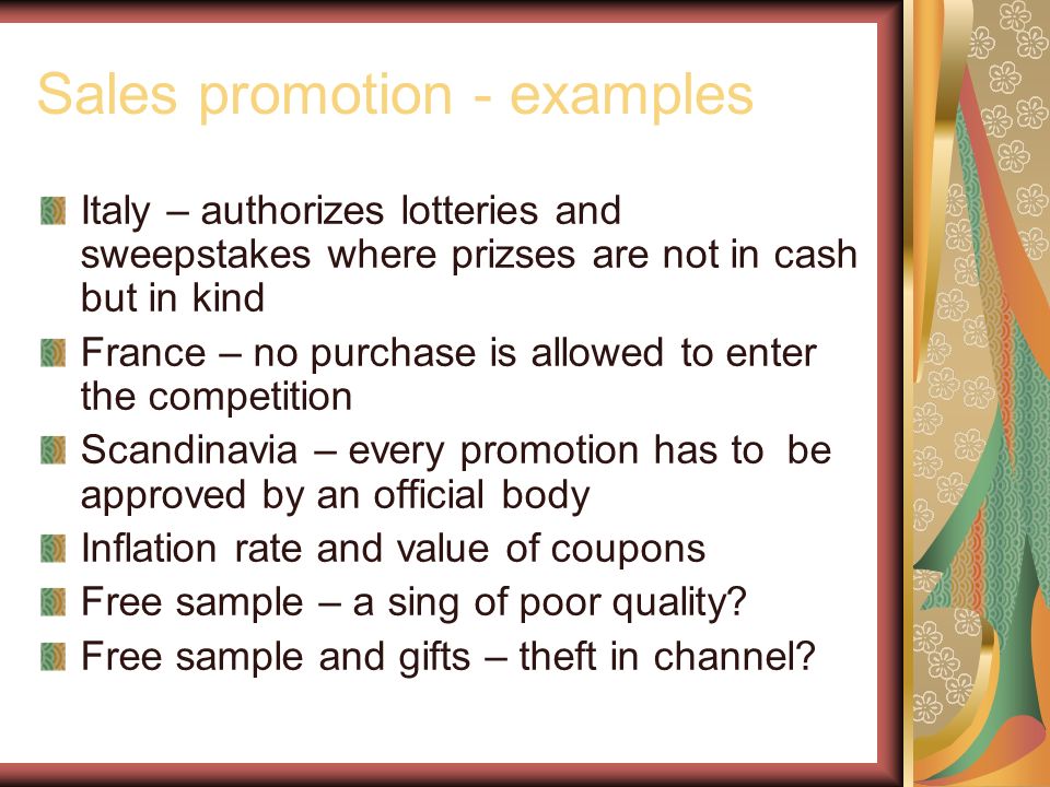 Sales promotion - examples Italy – authorizes lotteries and sweepstakes where prizses are not in cash but in kind France – no purchase is allowed to enter the competition Scandinavia – every promotion has to be approved by an official body Inflation rate and value of coupons Free sample – a sing of poor quality.