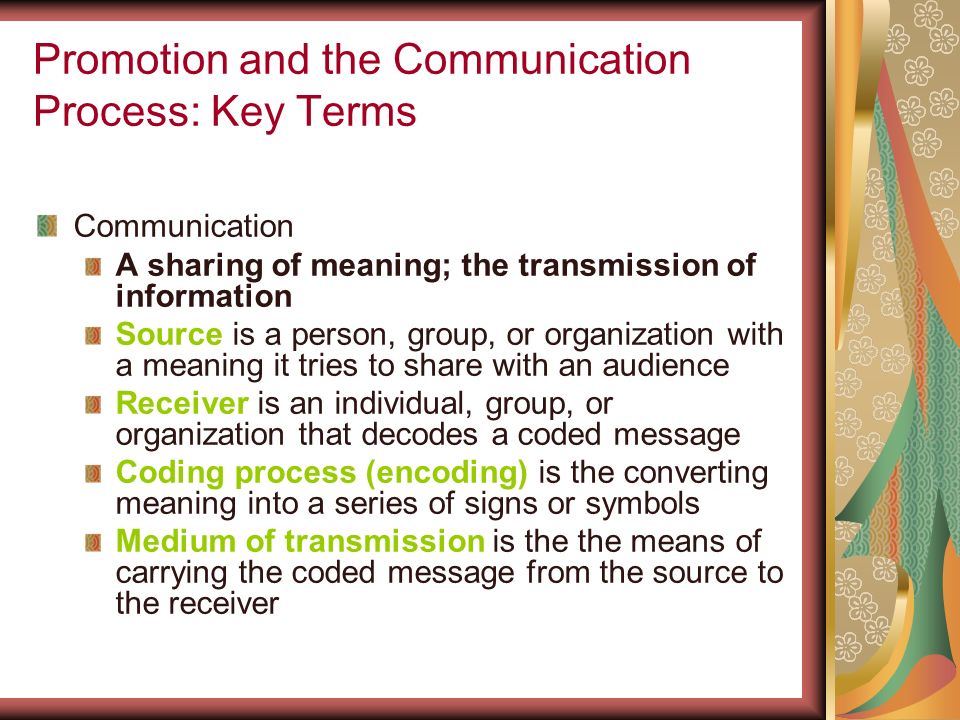 Promotion and the Communication Process: Key Terms Communication A sharing of meaning; the transmission of information Source is a person, group, or organization with a meaning it tries to share with an audience Receiver is an individual, group, or organization that decodes a coded message Coding process (encoding) is the converting meaning into a series of signs or symbols Medium of transmission is the the means of carrying the coded message from the source to the receiver