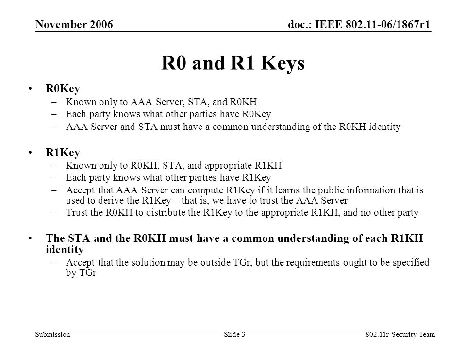 doc.: IEEE /1867r1 Submission November r Security TeamSlide 3 R0 and R1 Keys R0Key –Known only to AAA Server, STA, and R0KH –Each party knows what other parties have R0Key –AAA Server and STA must have a common understanding of the R0KH identity R1Key –Known only to R0KH, STA, and appropriate R1KH –Each party knows what other parties have R1Key –Accept that AAA Server can compute R1Key if it learns the public information that is used to derive the R1Key – that is, we have to trust the AAA Server –Trust the R0KH to distribute the R1Key to the appropriate R1KH, and no other party The STA and the R0KH must have a common understanding of each R1KH identity –Accept that the solution may be outside TGr, but the requirements ought to be specified by TGr