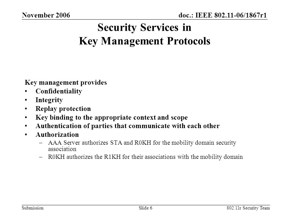 doc.: IEEE /1867r1 Submission November r Security TeamSlide 6 Security Services in Key Management Protocols Key management provides Confidentiality Integrity Replay protection Key binding to the appropriate context and scope Authentication of parties that communicate with each other Authorization –AAA Server authorizes STA and R0KH for the mobility domain security association –R0KH authorizes the R1KH for their associations with the mobility domain