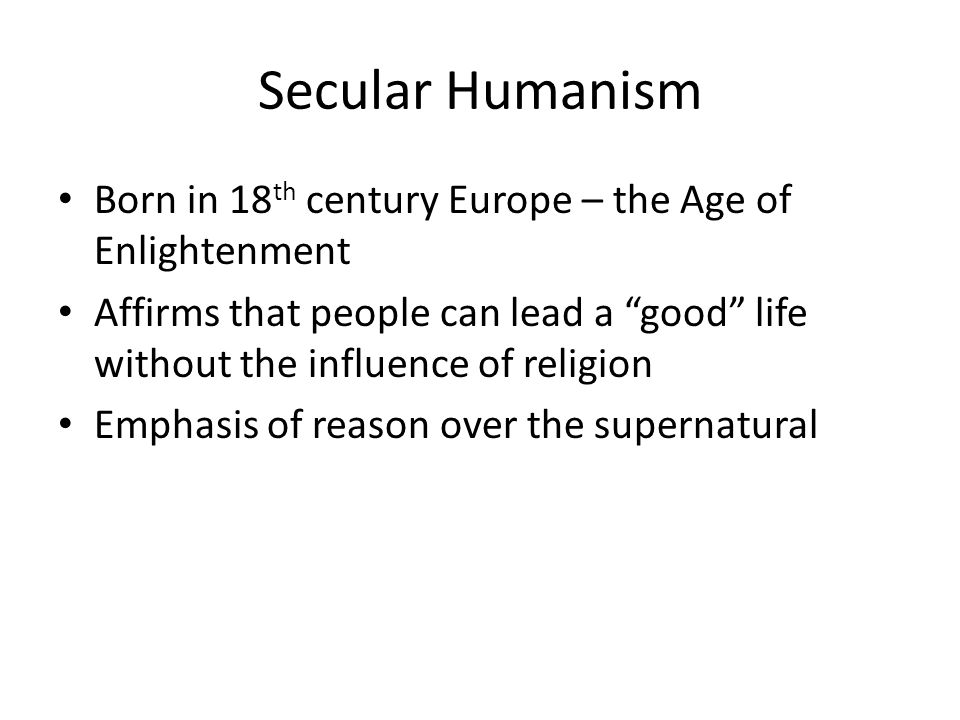 Secular Humanism Born in 18 th century Europe – the Age of Enlightenment Affirms that people can lead a good life without the influence of religion Emphasis of reason over the supernatural