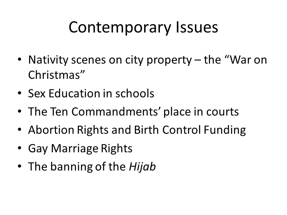 Contemporary Issues Nativity scenes on city property – the War on Christmas Sex Education in schools The Ten Commandments’ place in courts Abortion Rights and Birth Control Funding Gay Marriage Rights The banning of the Hijab