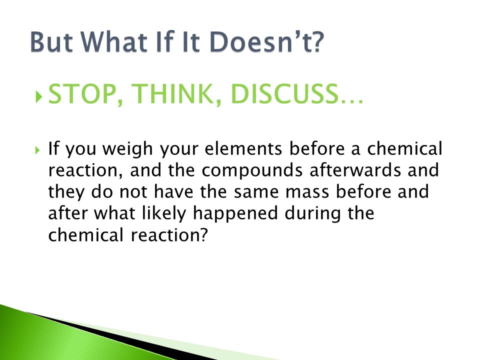  STOP, THINK, DISCUSS…  If you weigh your elements before a chemical reaction, and the compounds afterwards and they do not have the same mass before and after what likely happened during the chemical reaction.