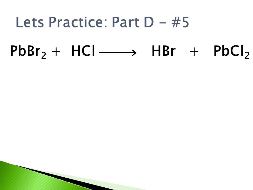 Lets Practice: Part D - #5 PbBr 2 + HCl HBr + PbCl 2
