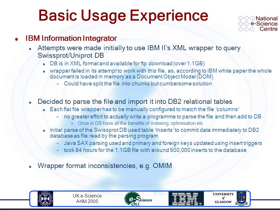 UK e-Science AHM 2005 Basic Usage Experience IBM Information Integrator Attempts were made initially to use IBM II’s XML wrapper to query Swissprot/Uniprot DB  DB is in XML format and available for ftp download (over 1.1GB)  wrapper failed in its attempt to work with this file, as, according to IBM white paper the whole document is loaded in memory as a Document Object Model (DOM) –Could have split the file into chunks but cumbersome solution Decided to parse the file and import it into DB2 relational tables  Each flat file wrapper has to be manually configured to match the file ‘columns’ –no greater effort to actually write a programme to parse the file and then add to DB »Once in DB have all the benefits of indexing, optimisation etc  initial parse of the Swissprot DB used table ‘Inserts’ to commit data immediately to DB2 database as file read by the parsing program –Java SAX parsing used and primary and foreign keys updated using insert triggers –took 84 hours for the 1.1GB file with around 500,000 inserts to the database Wrapper format inconsistencies, e.g.
