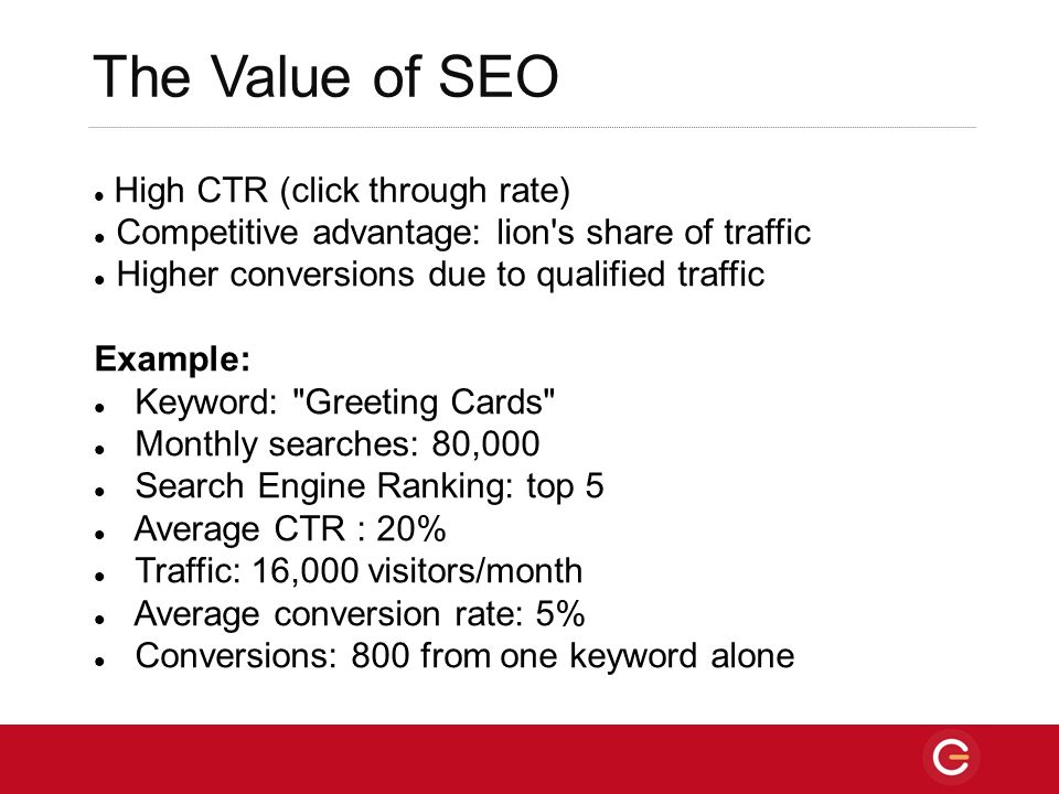 The Value of SEO High CTR (click through rate) Competitive advantage: lion s share of traffic Higher conversions due to qualified traffic Example: Keyword: Greeting Cards Monthly searches: 80,000 Search Engine Ranking: top 5 Average CTR : 20% Traffic: 16,000 visitors/month Average conversion rate: 5% Conversions: 800 from one keyword alone